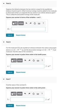 Part D
Suppose the distance between the two atoms is equal to the equilibrium
distance found in part A. What minimum energy must be added to the molecule
to dissociate it-that is, to separate the two atoms to an infinite distance apart?
This is called the dissociation energy of the molecule.
Express your answer in terms of the variables a and b.
?
E, =
Submit
Request Answer
Part E
For the molecule CO, the equilibrium distance between the carbon and oxygen
atoms is 1.13 × 10¬10 m and the dissociation energy is 1.54 × 10°
molecule. Find the value of the constant a.
-18
J
per
Express your answer in joules times meter in the twelth power.
ΑΣΦ
a =
J.m12
Submit
Request Answer
Part F
Find the value of the constant b.
Express your answer in joules times meter in the sixth power.
?
b =
J. m6
Submit
Request Answer
