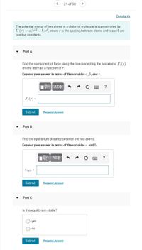 21 of 32
Constants
The potential energy of two atoms in a diatomic molecule is approximated by
U (r) = a/r12 – b/rô, where r is the spacing between atoms and a and b are
positive constants.
Part A
Find the component of force along the line connecting the two atoms, F, (r),
on one atom as a function of r.
Express your answer in terms of the variables a, b, and r.
?
F,(r) =
Submit
Request Answer
Part B
Find the equilibrium distance between the two atoms.
Express your answer in terms of the variables a and b.
?
Tmin =
Submit
Request Answer
Part C
Is this equilibrium stable?
yes
no
Submit
Request Answer
