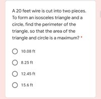 A 20 feet wire is cut into two pieces.
To form an isosceles triangle and a
circle, find the perimeter of the
triangle, so that the area of the
triangle and circle is a maximum?
10.08 ft
8.25 ft
12.45 ft
O 15.6 ft
