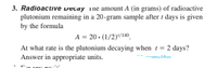 3. Radioactive vecay ine amount A (in grams) of radioactive
plutonium remaining in a 20-gram sample after i days is given
by the formula
A = 20 - (1/2)/140.
At what rate is the plutonium decaying when t= 2 days?
Answer in appropriate units.
--ameldav
