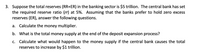 3. Suppose the total reserves (RR+ER) in the banking sector is $5 trillion. The central bank has set
the required reserve ratio (rr) at 5%. Assuming that the banks prefer to hold zero excess
reserves (ER), answer the following questions.
a. Calculate the money multiplier.
b. What is the total money supply at the end of the deposit expansion process?
c. Calculate what would happen to the money supply if the central bank causes the total
reserves to increase by $1 trillion.
