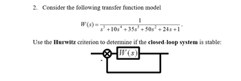 2. Consider the following transfer function model
W(s) =
1
s5 +10s +35³ +50s² +24s +11
Use the Hurwitz criterion to determine if the closed-loop system is stable:
W(s)