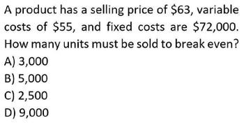 A product has a selling price of $63, variable
costs of $55, and fixed costs are $72,000.
How many units must be sold to break even?
A) 3,000
B) 5,000
C) 2,500
D) 9,000