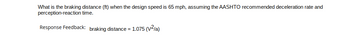 What is the braking distance (ft) when the design speed is 65 mph, assuming the AASHTO recommended deceleration rate and
perception-reaction time.
Response Feedback: braking distance = 1.075 (V²/a)