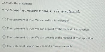 Consider the statement:
Vrational numbers r and s, r/s is rational.
The statement is true. We can write a formal proof.
The statement is true. We can prove it by the method of exhaustion.
The statement is true. We can prove it by the method of contraposition.
The statement is false. We can find a counter example.