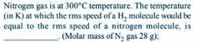 Nitrogen gas is at 300°C temperature. The temperature
(in K) at which the rms speed of a H, molecule would be
equal to the rms speed of a nitrogen molecule, is
(Molar mass of N, gas 28 g);
