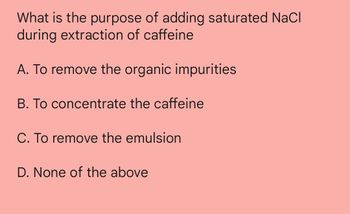 What is the purpose of adding saturated NaCl
during extraction of caffeine
A. To remove the organic impurities
B. To concentrate the caffeine
C. To remove the emulsion
D. None of the above