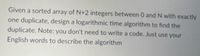 Given a sorted array of N+2 integers between 0 and N with exactly
one duplicate, design a logarithmic time algorithm to find the
duplicate. Note: you don't need to write a code. Just use your
English words to describe the algorithm
