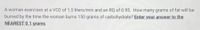 A woman exercises at a V02 of 1.5 liters/min and an RQ of 0.95. How many grams of fat will be
burned by the time the woman burns 150 grams of carbohydrate? Enter your answer to the
NEAREST 0.1 grams.
