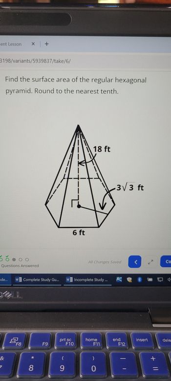 lent Lesson
x +
3198/variants/5939837/take/6/
Find the surface area of the regular hexagonal
pyramid. Round to the nearest tenth.
DO
Questions Answered
18 ft
6 ft
3√3 ft
All Changes Saved
Co
de...
W Complete Study Gu...
W Incomplete Study.
&
B
F8
F9
69
*8
prt sc
F10
home
F11
end
insert
dele
F12
(
)
9
0
=
+ ||