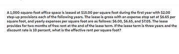 A 1,000-square-foot office space is leased at $15.00 per square foot during the first year with $2.00
step-up provisions each of the following years. The lease is gross with an expense stop set at $6.65 per
square foot, and yearly expenses per square foot are as follows: $6.00, $6.65, and $7.05. The lease
provides for two months of free rent at the end of the lease term. If the lease term is three years and the
discount rate is 10 percent, what is the effective rent per square foot?