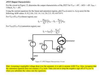 JFET Output Characteristics
For the circuit in Figure 13, determine the output characteristics of the JFET for VGS = -6V. AO1=-6V. IDSS=
110mA, Vp -8V.
Using the current equations for the linear and saturation regions, plot VDs (X-axis) vs. ID (y-axis) for the
following AO0 values: 0, 0.2, 0.6, 1.0, 1.4, 1.6, 2.0, 2.5, 3.0, 4.0 5.0 V.
For VDS (VGS-Vp) (linear region), use:
For VDS (VGS-VP) (saturation region), use:
Vp
ID
2/pss (VGS -VP-VDS) VDS
2
ID =
= loss (1 - Vas) ²
Vp
AOO
GND
AO1
J1
Ammeter
Figure 13: JFET Output Characteristics Circuit
Hint: Assuming a negligible voltage drop over the ammeter, it is safe to assume A00=VDs. Also, recognize that
the saturation equation does not contain a VDs term. Take care not to drop the negative sign off of VGs or VP
when you substitute the values into the equations.