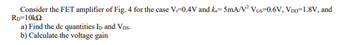 Consider the FET amplifier of Fig. 4 for the case V-0.4V and k=5mA/V² VGS=0.6V, VDD=1.8V, and
RD=10k
a) Find the de quantities ID and VDs.
b) Calculate the voltage gain