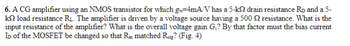 6. A CG amplifier using an NMOS transistor for which g-4mA/V has a 5-kQ drain resistance RD and a 5-
k2 load resistance R₁. The amplifier is driven by a voltage source having a 500 2 resistance. What is the
input resistance of the amplifier? What is the overall voltage gain G₁? By that factor must the bias current
ID of the MOSFET be changed so that Rin matched Raig? (Fig. 4)