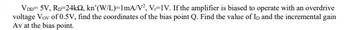 VDD=5V, RD=24k2, kn'(W/L)=1mA/V², V=IV. If the amplifier is biased to operate with an overdrive
voltage Vov of 0.5V, find the coordinates of the bias point Q. Find the value of ID and the incremental gain
Av at the bias point.