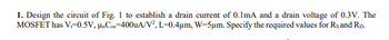 1. Design the circuit of Fig. 1 to establish a drain current of 0.1mA and a drain voltage of 0.3V. The
MOSFET has V=0.5V, μCx-400uA/V², L=0.4μm, W=5μm. Specify the required values for Rs and RD.