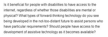 Is it beneficial for people with disabilities to have access to the
internet, regardless of whether those disabilities are mental or
physical? What types of forward-thinking technology do you see
being developed in the not-too-distant future to assist persons who
have particular requirements? Should people have access to the
development of assistive technology as it becomes available?