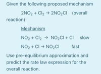 Given the following proposed mechanism
2NO2 + Cl2 → 2NO2CI (overall
reaction)
Mechanism
NO2 + Cl2 → NO2CI + CI slow
NO2 + CI → NO2CI
fast
Use pre-equilibrium approximation and
predict the rate law expression for the
overall reaction.
