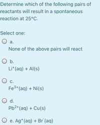 Determine which of the following pairs of
reactants will result in a spontaneous
reaction at 25°C.
Select one:
O a.
None of the above pairs will react
O b.
Li*(aq) + Al(s)
С.
Fe3+(aq) + Ni(s)
O d.
Pb2+(aq) + Cu(s)
O e. Ag*(aq) + Br (aq)
