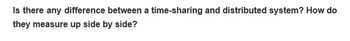 Is there any difference between a time-sharing and distributed system? How do
they measure up side by side?