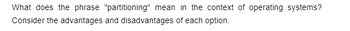 **What does the phrase "partitioning" mean in the context of operating systems?**

Partitioning refers to dividing a computer’s hard disk drive or SSD into separate, distinct sections. Each section, or partition, acts as if it is a separate drive, allowing for different operating systems, file systems, or storage schemes to be used.

**Consider the advantages and disadvantages of each option.**

*Advantages:*
- **Organizational Efficiency:** Partitions can help organize data and improve system management.
- **Multiple Operating Systems:** Users can install and run different operating systems on the same physical disk.
- **Data Protection:** If one partition is compromised, the others may remain unaffected.

*Disadvantages:*
- **Complexity:** Managing multiple partitions can be complex and require more knowledge.
- **Wasted Space:** Unused space can be trapped in a partition, leading to inefficient use of the disk.
- **Performance Issues:** Improper partitioning can lead to reduced disk performance.