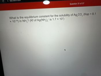 app akt.coff
Question 31 of 37
What is the equilibrium constant for the solubility of Ag, CO, (Ksp = 8.1
* 10¹) in NH,? (Kf of Ag(NH,), is 1.7 * 10¹)