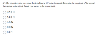 A 7.0 kg object is resting on a plane that is inclined at 12° to the horizontal. Determine the magnitude of the normal
force acting on the object. Round your answer to the nearest tenth.
67.1 N
14.3 N
6.8 N
0.0 N
84 N