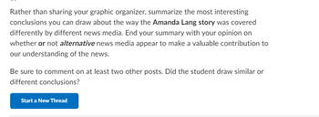 Rather than sharing your graphic organizer, summarize the most interesting
conclusions you can draw about the way the Amanda Lang story was covered
differently by different news media. End your summary with your opinion on
whether or not alternative news media appear to make a valuable contribution to
our understanding of the news.
Be sure to comment on at least two other posts. Did the student draw similar or
different conclusions?
Start a New Thread