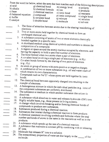 From the word list below, select the term that best matches each of the following descriptions:
a) acid
g) chemical bond
m) energy level
n) ion
b) alkalis
s) polarity
t) products
o) ionic bond
h) chemical formula
i) chemical reaction
c) base
d) balanced equation j) compound
e) buffer
f) catalyst
k) covalent bond
1) double bond
p) ionic compound
q) mixture
r) molecule
u) reactants
v) single bond
w) solution
x) solvent
1.
The force of attraction between atoms due to the sharing/ transferring of
electrons.
2.
Two or more atoms held together by chemical bonds to form an
uncharged chemical unit.
3.
A substance consisting of atoms of two or more elements chemically
bonded together in a specific ratio.
4.
A shorthand method using chemical symbols and numbers to denote the
composition of a compound.
5.
A region or space around the atomic nucleus occupied by electrons, and
having the capacity to hold a specified number of electrons.
The bond formed when two atoms share a pair of electrons.
6.
7. A covalent bond involving a single pair of electrons (e.g.. in H₂).
8. Covalent bonds formed by the sharing of two pairs of electrons
(e.g., O₂).
9. An atom or group of atoms with extra positive or negative charges.
10. A combination of two or more substances (e.g., oil and water) each of
which retains its own characteristics.
11. Compounds such as Na Cl whose atoms are held together by ionic
bonds.
12. The chemical bond between oppositely charged ions resulting in the
transfer of electrons.
13. A homogenous mixture in which the individual particles (e.g.. ions) of
the component substances are uniformly distributed.
14. The substance or medium in which another substance (the solute) is
dissolved.
15. A substance which dissolves in water and releases hydroxide (OH') ions.
16. Highly soluble bases, e.g., those present in living systems.
17.
A change which involves breaking and/or forming chemical bonds of
compounds to produce new substances.
18. Substances produced during a chemical reaction.
19. Substances that interact during a chemical reaction to form products.
20. A chemical statement involving symbols and formulas where the total
number and kinds of atoms is the same in the reactants as well as in the
products.
21. A substance which speeds up the rate of a chemical reaction.
22. A substance that maintains a constant pH by combining with or releasing
H* ions.
- 23. Molecule that releases H* ions to a solution
24. The extraordinary properties of water are due largely to the
molecule.
of the