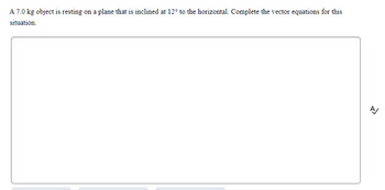 A 7.0 kg object is resting on a plane that is inclined at 12° to the horizontal. Complete the vector equations for this
situation.
A