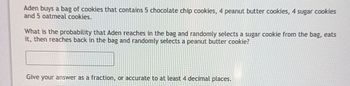 Aden buys a bag of cookies that contains 5 chocolate chip cookies, 4 peanut butter cookies, 4 sugar cookies
and 5 oatmeal cookies.
What is the probability that Aden reaches in the bag and randomly selects a sugar cookie from the bag, eats
it, then reaches back in the bag and randomly selects a peanut butter cookie?
Give your answer as a fraction, or accurate to at least 4 decimal places.