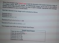 Write a Java program using Nested Loops to print the factorials of all numbers between a range of
two integers namely first and second. The first/second integers can be zero or any positive
numbers and the first should be always less than or equal to second. Appropriate error message
should be displayed in case of invalid inputs.
Note that a factorial of any integer can be calculated as follows:
Factorial of 0 is 1
Factorial of 1 is 1
Factorial of 2 is 2 x 1 =2
..
Factorial of 5 is 5 x 4 x 3 x 2 x 1 = 120
Factorial of N is Nx (N-1) x (N-2) x.. x 1
Your
program must follow the given Sample Input/Output.
Sample Input/Output:
Enter the first number: 4
Enter the second number: 7
Factorial of 4 is 24
Factorial of 5 is 120
Factorial of 6 is 720
Factorial of 7 is 5040
