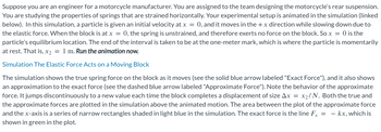 Suppose you are an engineer for a motorcycle manufacturer. You are assigned to the team designing the motorcycle's rear suspension.
You are studying the properties of springs that are strained horizontally. Your experimental setup is animated in the simulation (linked
below). In this simulation, a particle is given an initial velocity at x = 0, and it moves in the + x direction while slowing down due to
the elastic force. When the block is at x = 0, the spring is unstrained, and therefore exerts no force on the block. So x = 0 is the
particle's equilibrium location. The end of the interval is taken to be at the one-meter mark, which is where the particle is momentarily
at rest. That is, x₂ = 1 m. Run the animation now.
Simulation The Elastic Force Acts on a Moving Block
The simulation shows the true spring force on the block as it moves (see the solid blue arrow labeled "Exact Force"), and it also shows
an approximation to the exact force (see the dashed blue arrow labeled "Approximate Force"). Note the behavior of the approximate
force. It jumps discontinuously to a new value each time the block completes a displacement of size Ax = x₂/N. Both the true and
the approximate forces are plotted in the simulation above the animated motion. The area between the plot of the approximate force
and the x-axis is a series of narrow rectangles shaded in light blue in the simulation. The exact force is the line Fx = = kx, which is
shown in green in the plot.