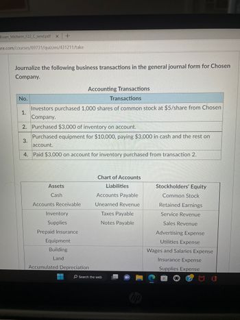 Exam Midterm_F22_C_send.pdf X +
ure.com/courses/69731/quizzes/431211/take
Journalize the following business transactions in the general journal form for Chosen
Company.
Accounting Transactions
Transactions
Investors purchased 1,000 shares of common stock at $5/share from Chosen
Company.
2. Purchased $3,000 of inventory on account.
Purchased equipment for $10,000, paying $3,000 in cash and the rest on
account.
4. Paid $3,000 on account for inventory purchased from transaction 2.
No.
1.
3.
Assets
Cash
Accounts Receivable
Inventory
Supplies
Prepaid Insurance
Equipment
Building
Land
Accumulated Depreciation
Chart of Accounts
Liabilities
Accounts Payable
Unearned Revenue
Taxes Payable
Notes Payable
O Search the web
Stockholders' Equity
Common Stock
Retained Earnings
Service Revenue
Sales Revenue
Advertising Expense
Utilities Expense
Wages and Salaries Expense
Insurance Expense
Supplies Expense