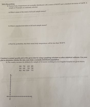 Solve the problem.
8) Human body temperatures are normally distributed with a mean of 98.20°F and a standard deviation of 0.62°F. A
sample of 19 people are randomly selected.
a) What is mean of the mean of all such sample means?
b) What is standard deviation of all such sample means?
c) Find the probability that their mean body temperature will be less than 98.50°F.
Construct a normal quartile plot of the given data by using a graphing calculator or other statistical software. Use your
plot to determine whether the data come from a normally distributed population.
9) The weekly incomes (in dollars) of a sample of 12 nurses working at a Los Angeles hospital are given below.
"F
500 750 630 480
550 650 720 780
820 960 1200 770