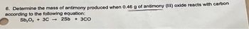 6. Determine the mass of antimony produced when 0.46 g of antimony (III) oxide reacts with carbon
according to the following equation:
Sb₂O, + 3C2Sb + 3CO