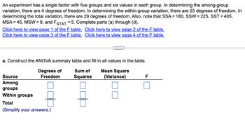 An experiment has a single factor with five groups and six values in each group. In determining the among-group
variation, there are 4 degrees of freedom. In determining the within-group variation, there are 25 degrees of freedom. In
determining the total variation, there are 29 degrees of freedom. Also, note that SSA = 180, SSW = 225, SST = 405,
MSA = 45, MSW = 9, and FSTAT = 5. Complete parts (a) through (d).
Click here to view page 1 of the F table. Click here to view page 2 of the F table.
Click here to view page 3 of the F table. Click here to view page 4 of the F table.
a. Construct the ANOVA summary table and fill in all values in the table.
Degrees of
Freedom
Sum of
Squares
Mean Square
(Variance)
Source
Among
groups
Within groups
Total
(Simplify your answers.)
F