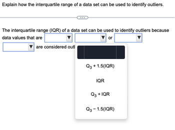 Explain how the interquartile range of a data set can be used to identify outliers.
The interquartile range (IQR) of a data set can be used to identify outliers because
data values that are
or
are considered outl
Q3 + 1.5(IQR)
IQR
Q3 + IQR
Q3 - 1.5(IQR)