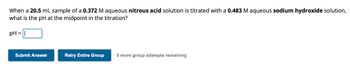 When a 20.5 mL sample of a 0.372 M aqueous nitrous acid solution is titrated with a 0.483 M aqueous sodium hydroxide solution,
what is the pH at the midpoint in the titration?
pH =
Submit Answer
Retry Entire Group 5 more group attempts remaining