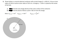 6. Shown below is a neutral spherical conductor with at total charge Q = +8.00 nC. It has an inner
radius of 5.00 cm and an outer radius of 10.0 cm. A charge q = -3.00 nC is placed at the center
%3D
of the hole.
а.
Find the area charge density of the outer surface of the conductor.
b.
Find the electric field at a point 7.00 cm from the charge.
4
= πr
Vsphere = tr³
Note: Acircle
Asphere = 4ar2
= 4ur2
10.0 cm
5.00 cm
