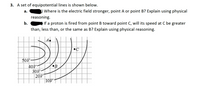 3. A set of equipotential lines is shown below.
а.
Where is the electric field stronger, point A or point B? Explain using physical
reasoning.
b.
If a proton is fired from point B toward point C, will its speed at C be greater
than, less than, or the same as B? Explain using physical reasoning.
A.
50И
40V
30V
20V
10V
•B
