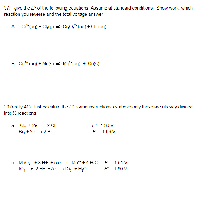 37. give the E° of the following equations. Assume at standard conditions. Show work, which
reaction you reverse and the total voltage answer
A. Cr*(aq) + Cl,(g) => Cr,0, (aq) + Cl- (aq)
B. Cu?* (aq) + Mg(s) => Mg²"(aq) + Cu(s)
