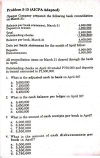 Problem 3-13 (AICPA Adapted)
Opaque Company prepared the following bank reconciliation
on March 31:
4,650,000
1,000,000
5,650,000
(1,250,000)
per bank statement, March 31
Balance
Deposit in transit
Total
Outstanding checks
Balance per book, March 31
4,400,000
Data per bank statement for the month of April follow:
Deposits
Disbursements
6,000,000
5,000,000
All reconciliation items on March 31 cleared through the bank
in April.
Outstanding checks on April 30 totaled P750,000 and deposits
in transit amounted to Pi,500,000.
1. What is the adjusted cash in bank on April 30?
а. 5,650,000
b. 7,150,000
c. 4,650,000
d. 6,400,000
2. What is the cash balance per ledger on April 30?
а. 6,400,000
b. 5,650,000
c. 4,900,000
d. 4,650,000
3 What is the amount of cash receipts per book in April?
а. 5,000,000
b. 6,500,000
c. 7,500,000
d. 5,500,000
4. 'What is the amount of cash disbursements per
book in April?
а. 5,000,000
b. 5,500,000
c. 4,500,000
d. 5,750,000
cs
