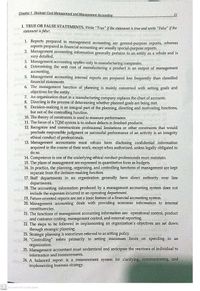 Chapter 1 Stratogic Cost Managomont ond Monagoment Accounting
21
I. TRUE OR FALSE STATEMENTS. Write "True" if the statement is true and write "False" if the
statement is false:
1. Reports prepared in management accounting are general-purpose reports, whereas
reports prepared in financial accounting are usually special-purpose reports.
2. Management accounting information generally pertains to an entity as a whole and is
very detailed.
3. Management accounting applies only to manufacturing companies.
4. Determining the unit cost of manufacturing a product is an output of management
accounting.
5. Management accounting internal reports are prepared less frequently than classified
financial statements.
6. The management function of planning is mainly concerned with setting goals and
objectives for the entity.
7. An organization chart in a manufacturing company replaces the chart of accounts.
8. Directing is the process of determining whether planned goals are being met.
9. Decision-making is an integral part of the planning, directing and motivating functions,
but not of the controlling function.
10. The theory of constraints is used to measure performance.
11. The focus of a TQM system is to reduce defects in finished products.
12. Recognize and communicate professional limitations or other constraints that would
preclude responsible judgment or successful performance of an activity is an integrity
ethical conduct of professionals.
13. Management accountants must refrain form disclosing confidential information
acquired in the course of their work, except when authorized, unless legally obligated to
do so.
14. Competence is one of the underlying ethical conduct professionals must maintain.
15. The plans of management are expressed in quantitative form as budgets.
16. In practice, the planning, organizing, and controlling functions of management are kept
separate from the decision-making function.
17. Staff departments in an organization generally have direct authority over line
departments.
18. The accounting information produced by a management accounting system does not
include the expenses incurred in an operating department.
19. Future-oriented reports are not a basic feature of a financial accounting system.
20. Management accounting deals with providing economic information to internal
constituencies.
21. The functions of management accounting information are: operational control, product
and customer costing, management control, and external reporting.
22. The steps to be followed in implementing an organization's objectives are set down
through strategic planning.
23. Strategic planning is sometimes referred to as setting policy.
24. "Controlling" refers primarily to setting maximum limits on spending in an
organization.
25. Management accountant must understand and anticipate the reactions of individual to
information and measurements.
26. A balanced report is a measurement system for clarifying, communicating and
implementing business strategy.
CS Scanned with CamScanner
