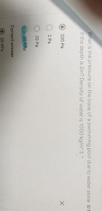 What is the pressure on the base of a swimming pool due to water alone 0/1
if the depth is 2m? Density of water is 1000 kg/m^3. *
200 Pa
2 Pa
20 Pa
20 KPa
Correct answer
20 KPa

