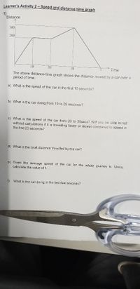 Learner's Activity 2 – Speed and distance time graph
1)
Distance
300
200
10
20
30
Time
The above distance-time graph shows the distance moved by a car over a
period of time
a) What is the speed of the car in the first 10 seconds?
b) What is the car doing from 10 to 20 seconds?
c) What is the speed of the car from 20 to 30secs? Will you be able to tell
without calculations if it is travelling faster or slower compared to speed in
the first 20 seçonds?
d) What is the total distance travelled by the car?
e) Given the average speed of the car for the whole journey is 12m/s,
calculate the value of t.
f)
What is the car doing in the last few seconds?
