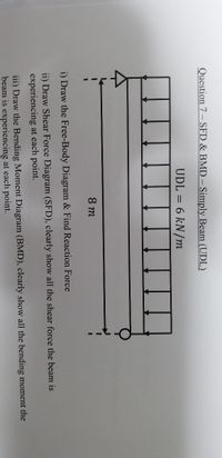 Question 7- SFD & BMD - Simply Beam (UDL)
UDL = 6 kN/m
8 m
i) Draw the Free-Body Diagram & Find Reaction Force
ii) Draw Shear Force Diagram (SFD), clearly show all the shear force the beam is
experiencing at each point.
iii) Draw the Bending Moment Diagram (BMD), clearly show all the bending moment the
beam is experiencing at each point.
