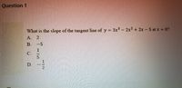 Question 1
What is the slope of the tangent line of y = 3x- 2x² + 2x 5 at x = 0?
A. 2
B. -5
C.
D.
