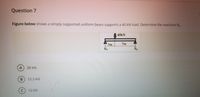 Question 7
Figure below shows a simply supported uniform beam supports a 40 kN load. Determine the reactions R.
40KN
3m
7m
RA
R
A.
28 kN
13.3 kN
12 kN
