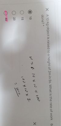 X A 10 Kg object is raised to a height of 2m in 5s. What is the rate of work
done? *
10
W- 10 メ 10 -100
15
O 20
- 1000
40
